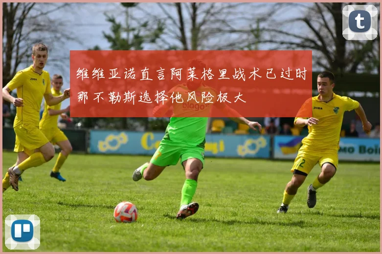 维维亚诺直言阿莱格里战术已过时那不勒斯选择他风险极大