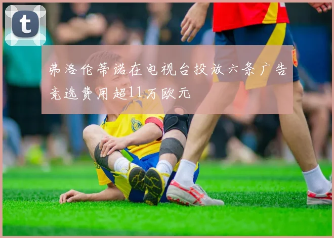 弗洛伦蒂诺在电视台投放六条广告竞选费用超11万欧元