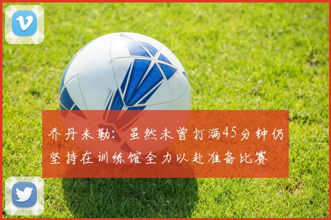 乔丹米勒：虽然未曾打满45分钟仍坚持在训练馆全力以赴准备比赛