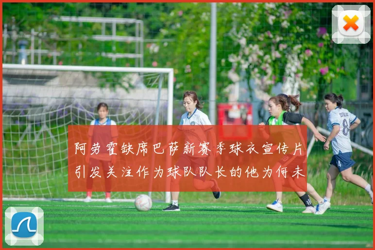 阿劳霍缺席巴萨新赛季球衣宣传片引发关注作为球队队长的他为何未现身