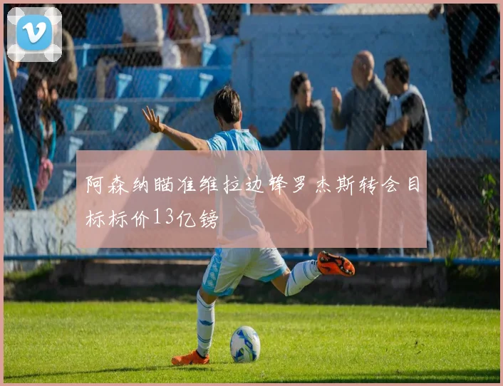阿森纳瞄准维拉边锋罗杰斯转会目标标价13亿镑
