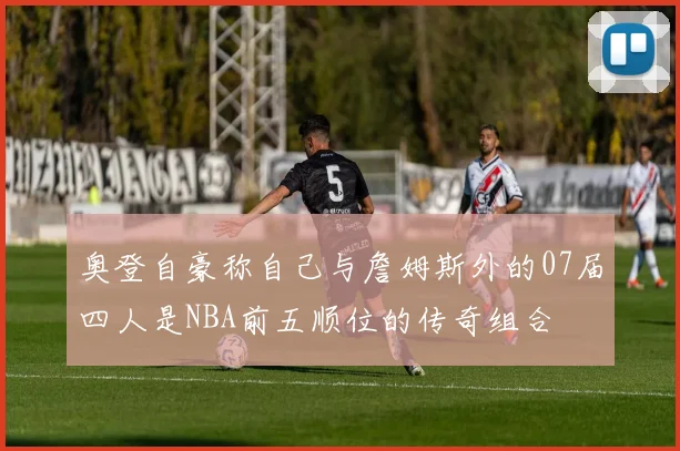 奥登自豪称自己与詹姆斯外的07届四人是NBA前五顺位的传奇组合