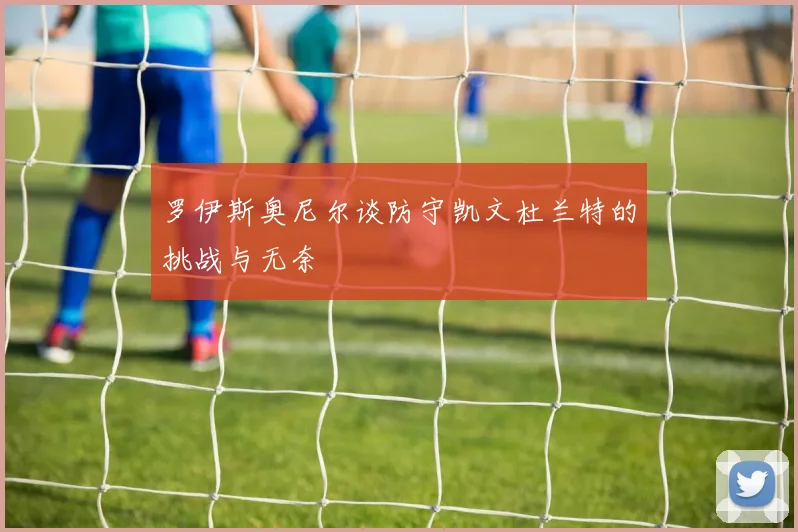 罗伊斯奥尼尔谈防守凯文杜兰特的挑战与无奈