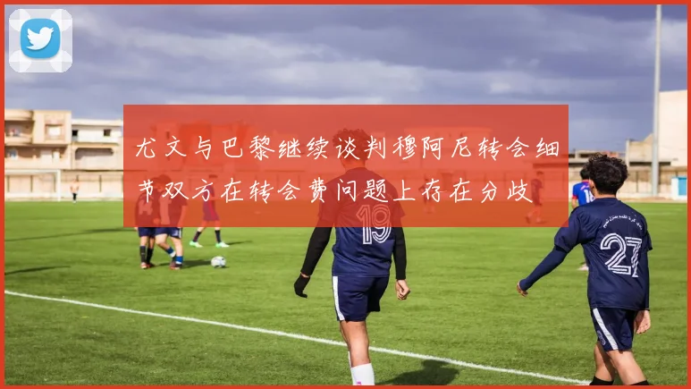 尤文与巴黎继续谈判穆阿尼转会细节双方在转会费问题上存在分歧