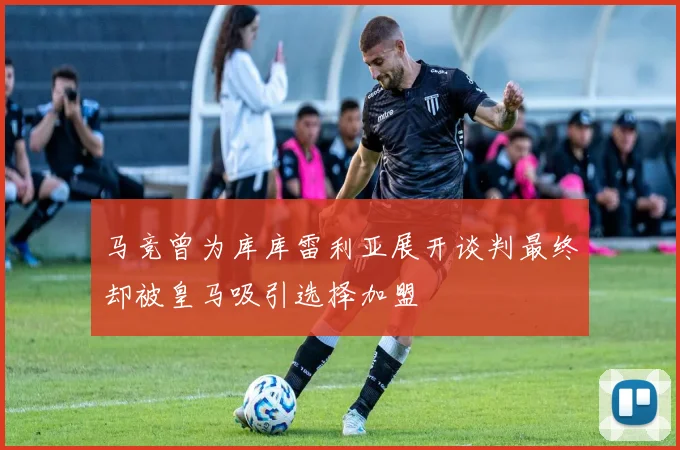马竞曾为库库雷利亚展开谈判最终却被皇马吸引选择加盟