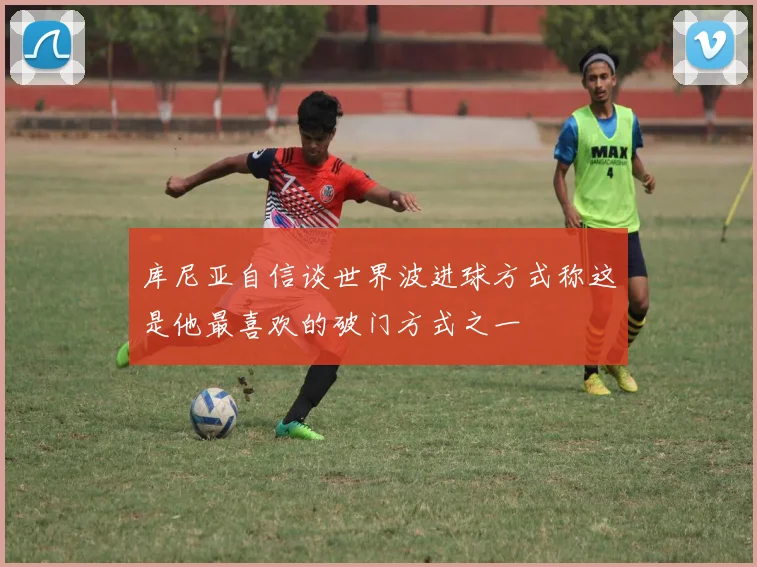 库尼亚自信谈世界波进球方式称这是他最喜欢的破门方式之一