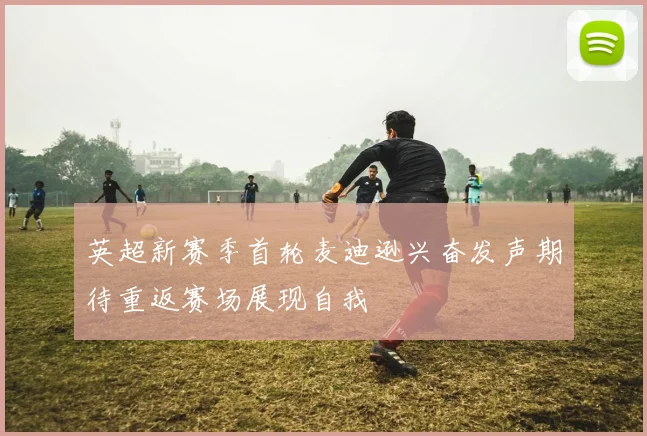 英超新赛季首轮麦迪逊兴奋发声期待重返赛场展现自我