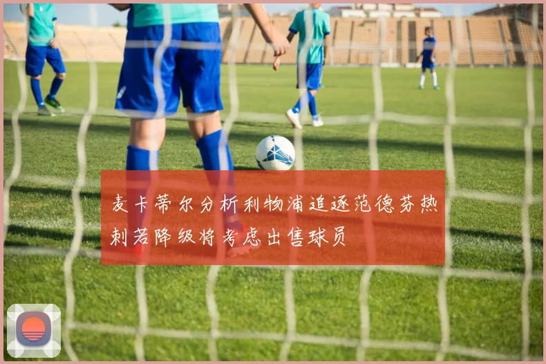 麦卡蒂尔分析利物浦追逐范德芬热刺若降级将考虑出售球员