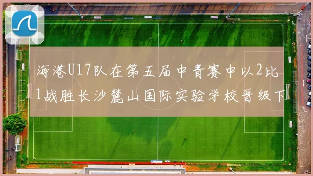 海港U17队在第五届中青赛中以2比1战胜长沙麓山国际实验学校晋级下一轮