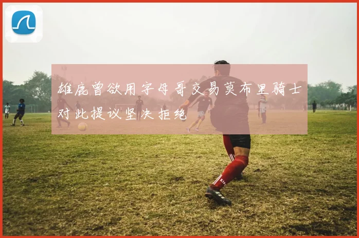 雄鹿曾欲用字母哥交易莫布里骑士对此提议坚决拒绝
