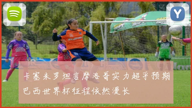 卡塞米罗坦言摩洛哥实力超乎预期巴西世界杯征程依然漫长