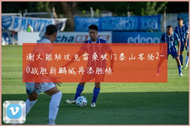 谢文能助攻克雷桑破门泰山客场2-0战胜新鹏城再添胜绩