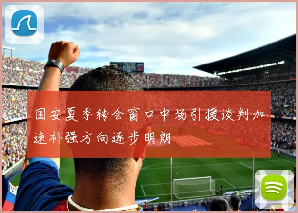 国安夏季转会窗口中场引援谈判加速补强方向逐步明朗