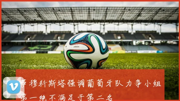萨穆科斯塔强调葡萄牙队力争小组第一绝不满足于第二名
