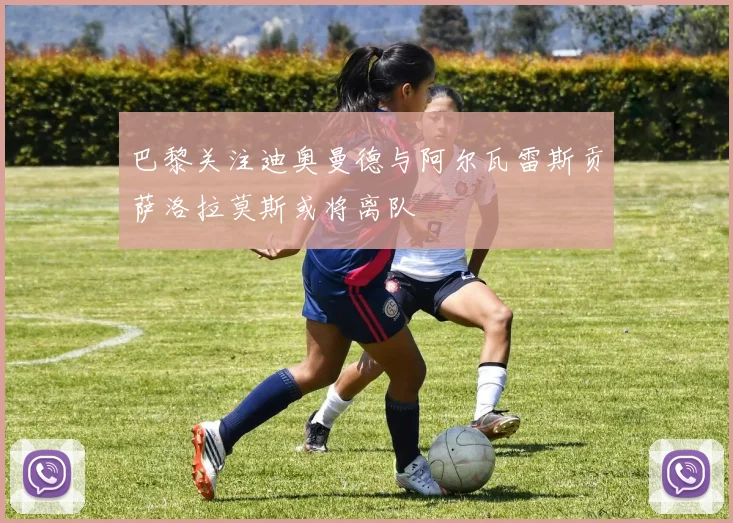 巴黎关注迪奥曼德与阿尔瓦雷斯贡萨洛拉莫斯或将离队