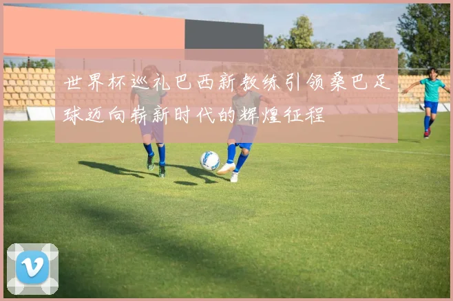 世界杯巡礼巴西新教练引领桑巴足球迈向崭新时代的辉煌征程