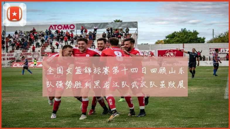 全国女篮锦标赛第十四日回顾山东队强势胜利黑龙江队武汉队虽败展现顽强精神