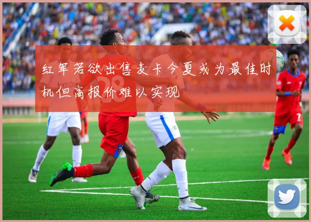 红军若欲出售麦卡今夏或为最佳时机但高报价难以实现