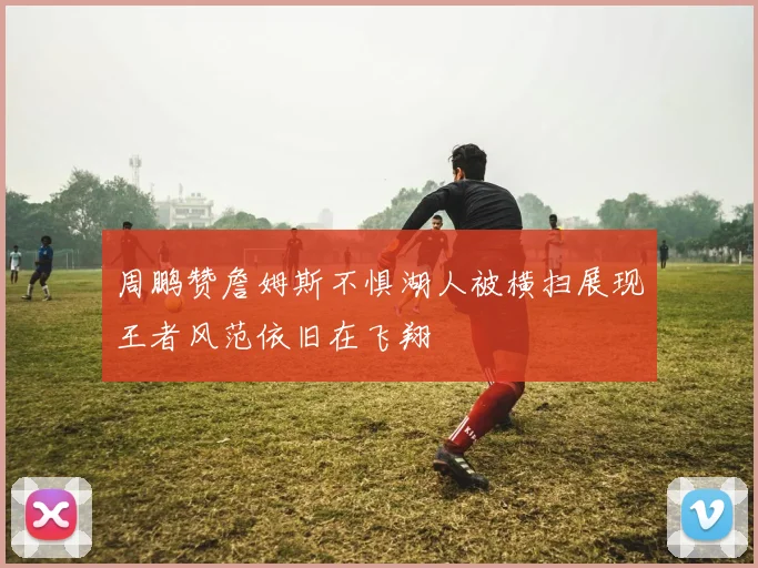 周鹏赞詹姆斯不惧湖人被横扫展现王者风范依旧在飞翔