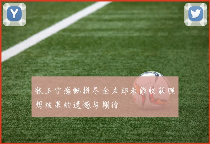 张玉宁感慨拼尽全力却未能收获理想结果的遗憾与期待