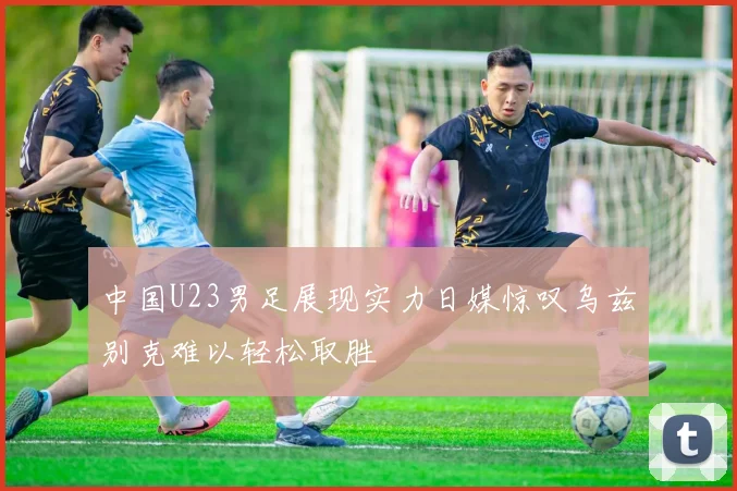 中国U23男足展现实力日媒惊叹乌兹别克难以轻松取胜