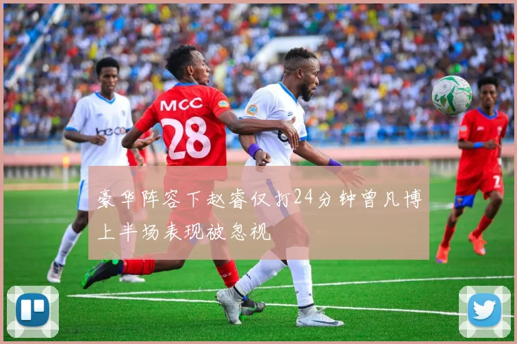 豪华阵容下赵睿仅打24分钟曾凡博上半场表现被忽视
