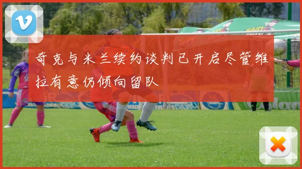 奇克与米兰续约谈判已开启尽管维拉有意仍倾向留队