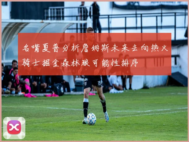 名嘴夏普分析詹姆斯未来去向热火骑士掘金森林狼可能性排序