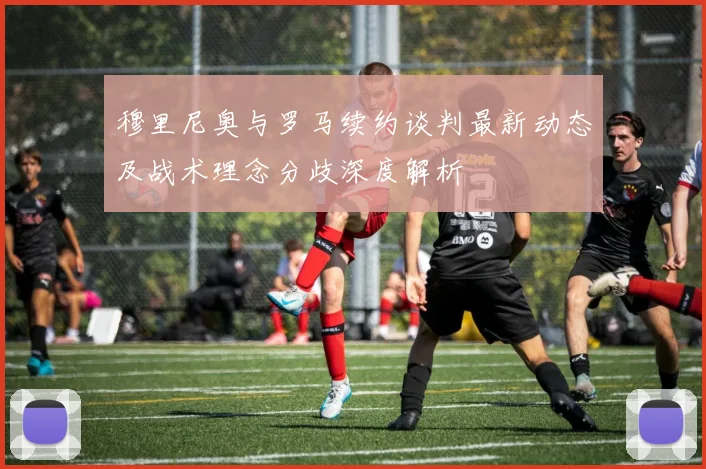 穆里尼奥与罗马续约谈判最新动态及战术理念分歧深度解析