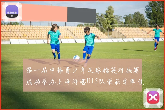 第一届中韩青少年足球精英对抗赛成功举办上海海港U15队荣获季军佳绩