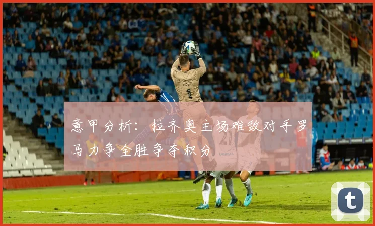 意甲分析：拉齐奥主场难敌对手罗马力争全胜争夺积分